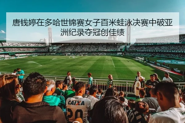 唐钱婷在多哈世锦赛女子百米蛙泳决赛中破亚洲纪录夺冠创佳绩
